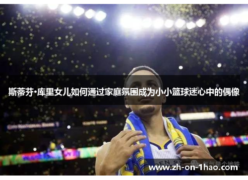 斯蒂芬·库里女儿如何通过家庭氛围成为小小篮球迷心中的偶像 斯蒂芬·库里女儿如何通过家庭氛围成为小小篮球迷心中的偶像