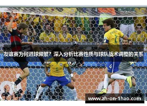 友谊赛为何进球频繁?深入分析比赛性质与球队战术调整的关系 友谊赛为何进球频繁?深入分析比赛性质与球队战术调整的关系