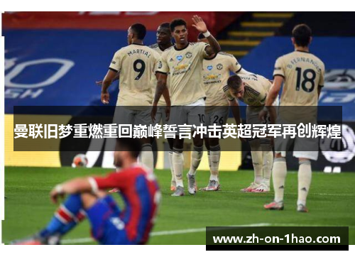 曼联旧梦重燃重回巅峰誓言冲击英超冠军再创辉煌 曼联旧梦重燃重回巅峰誓言冲击英超冠军再创辉煌