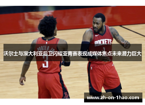 沃尔士与澳大利亚后卫闪耀亚青赛表现成媒体焦点未来潜力巨大 沃尔士与澳大利亚后卫闪耀亚青赛表现成媒体焦点未来潜力巨大