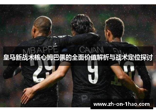皇马新战术核心姆巴佩的全面价值解析与战术定位探讨 皇马新战术核心姆巴佩的全面价值解析与战术定位探讨