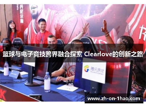篮球与电子竞技跨界融合探索 Clearlove的创新之路 篮球与电子竞技跨界融合探索 Clearlove的创新之路