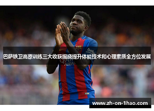巴萨铁卫高原训练三大收获揭晓提升体能技术和心理素质全方位发展 巴萨铁卫高原训练三大收获揭晓提升体能技术和心理素质全方位发展