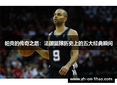 帕克的传奇之路：法国篮球历史上的五大经典瞬间