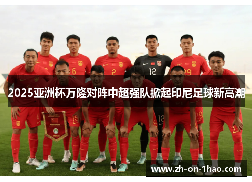 2025亚洲杯万隆对阵中超强队掀起印尼足球新高潮