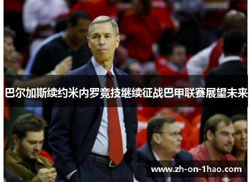 巴尔加斯续约米内罗竞技继续征战巴甲联赛展望未来