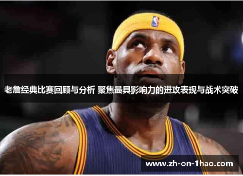 老詹经典比赛回顾与分析 聚焦最具影响力的进攻表现与战术突破
