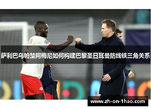 萨利巴乌帕楚阿梅尼如何构建巴黎圣日耳曼防线铁三角关系 萨利巴乌帕楚阿梅尼如何构建巴黎圣日耳曼防线铁三角关系