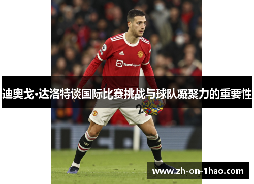 迪奥戈·达洛特谈国际比赛挑战与球队凝聚力的重要性 迪奥戈·达洛特谈国际比赛挑战与球队凝聚力的重要性